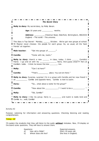 Activity #2
Purpose: Listening for information and answering questions. Checking listening and reading
comprehension.
Timing: 20’
I’ll explain the students that they will listen to the audio without mistakes. Now, I’ll display on
the board some questions. They will have to answer them.
Questions: Expected answers.
a) How old is Molly? She’s 10 years old.
b) Where does she live? She lives in England.
The Secret Diary
Molly to diary: My secret diary, by Molly Bevan.
Age: 10 years and ___________ months. 
Address: _________, Chestnut Road, Elderford, Birmingham, BR225X3
England – The world - The universe.
This diary is Top Secret!  Monday, ______ October.  We’ve got new groups at school.
Mr Meaner never chooses  the people for each group. So, as usual, all the ‘best
friends’ sit together.
Male teacher: “Get into groups of _______.”
Camilla: “Come with me, Justin.” 
Molly to diary: there’s a new ______ in class, today. I think ______ Camilla’s
friend.  I go and sit with my _______________, Harry. And guess what??? He’s at
Camilla’s table.  I think he knows the new _______, too. 
Molly: “Can I sit here?” 
Camilla: “That’s __________ place. You can sit there.”
Molly to diary: Surprise, surprise! I’m in a group with Camilla and her new friend! I
sit ___________ Camilla and opposite Harry.  Camilla is next to Justin. 
Harry: “So... what about a name for the group?”
Camilla: “How about the _____________? I want to be a ___________. “
Molly: “OK, Camilla!” 
Molly to diary: I like my group. Harry is _________ and Justin is really kind and
Camilla is... well, Camilla!
 
