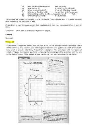 c) Does she live in Birmingham? Yes, she does.
d) What date is it? It’s (the) 3rd (of) October
e) Who’s new in the class? It’s a girl. (Camila’s friend).
f) Who sits at Camila’s table? Harry, Molly and the new girl.
g) Who is sitting next to Camilla and opposite Harry? Molly.
h) What’s the group name? It’s Butterflies.
This activity will provide opportunity to check students’ comprehension and to practise speaking
skills, answering the questions as well.
I’ll ask them to copy the questions on their notebooks and then they can answer them in pairs or
alone.
Transition: Now, let’s go to the activity book on page 8.
Closure
Homework
Timing: 15’
I’ll ask them to open the activity book on page 8 and I’ll ask them to complete the table sketch
in the same way they sit when they work in groups or when they go to have lunch (they usually
have lunch at school). After that, I’ll ask them to complete “the stick note” with their personal
details. I’ll guide them asking questions and asking them to compare that stick note with the one
in the student’s book. I’ll be walking around monitoring their work or answering questions.
 