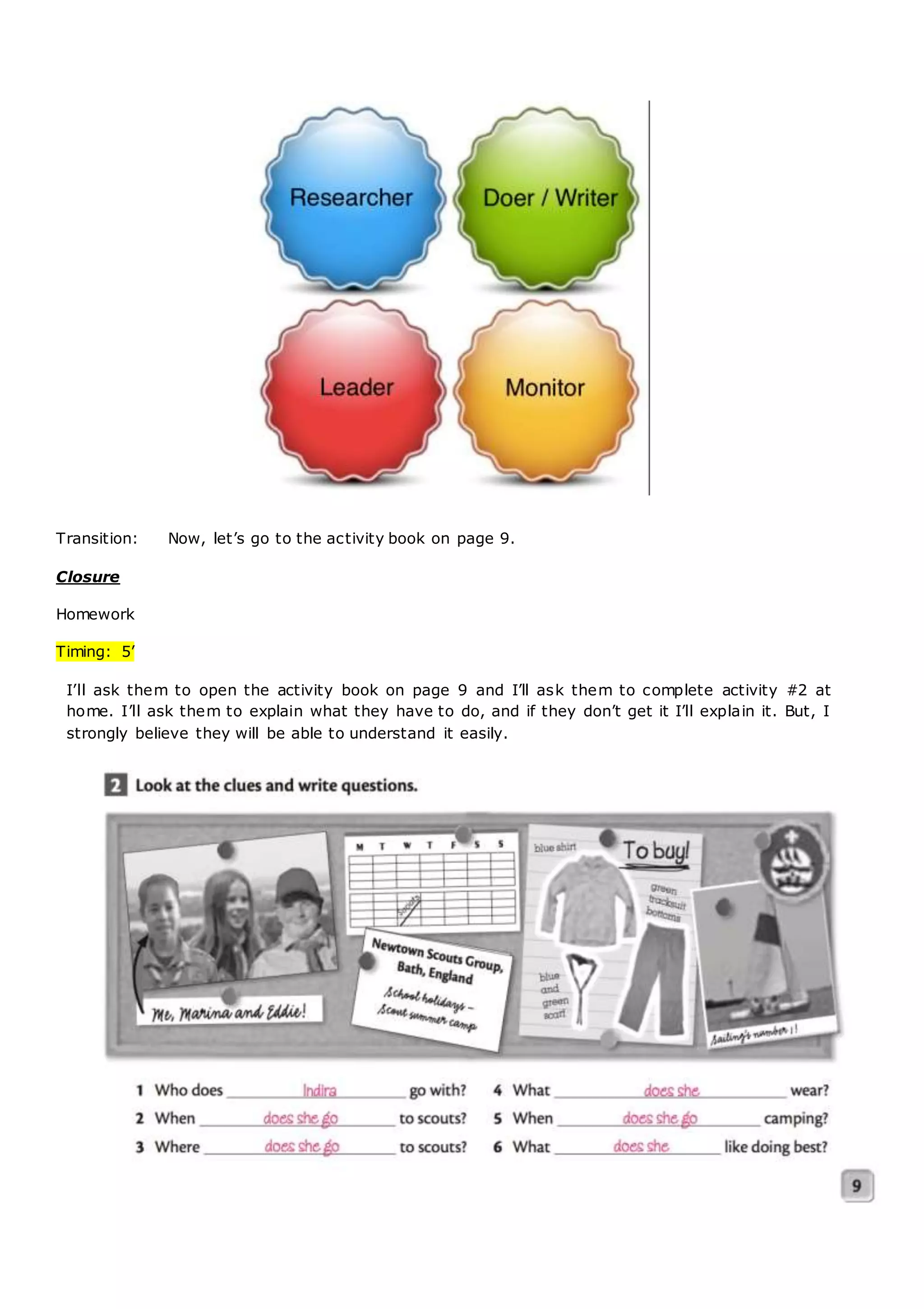 Transition: Now, let’s go to the activity book on page 9.
Closure
Homework
Timing: 5’
I’ll ask them to open the activity book on page 9 and I’ll ask them to complete activity #2 at
home. I’ll ask them to explain what they have to do, and if they don’t get it I’ll explain it. But, I
strongly believe they will be able to understand it easily.
 