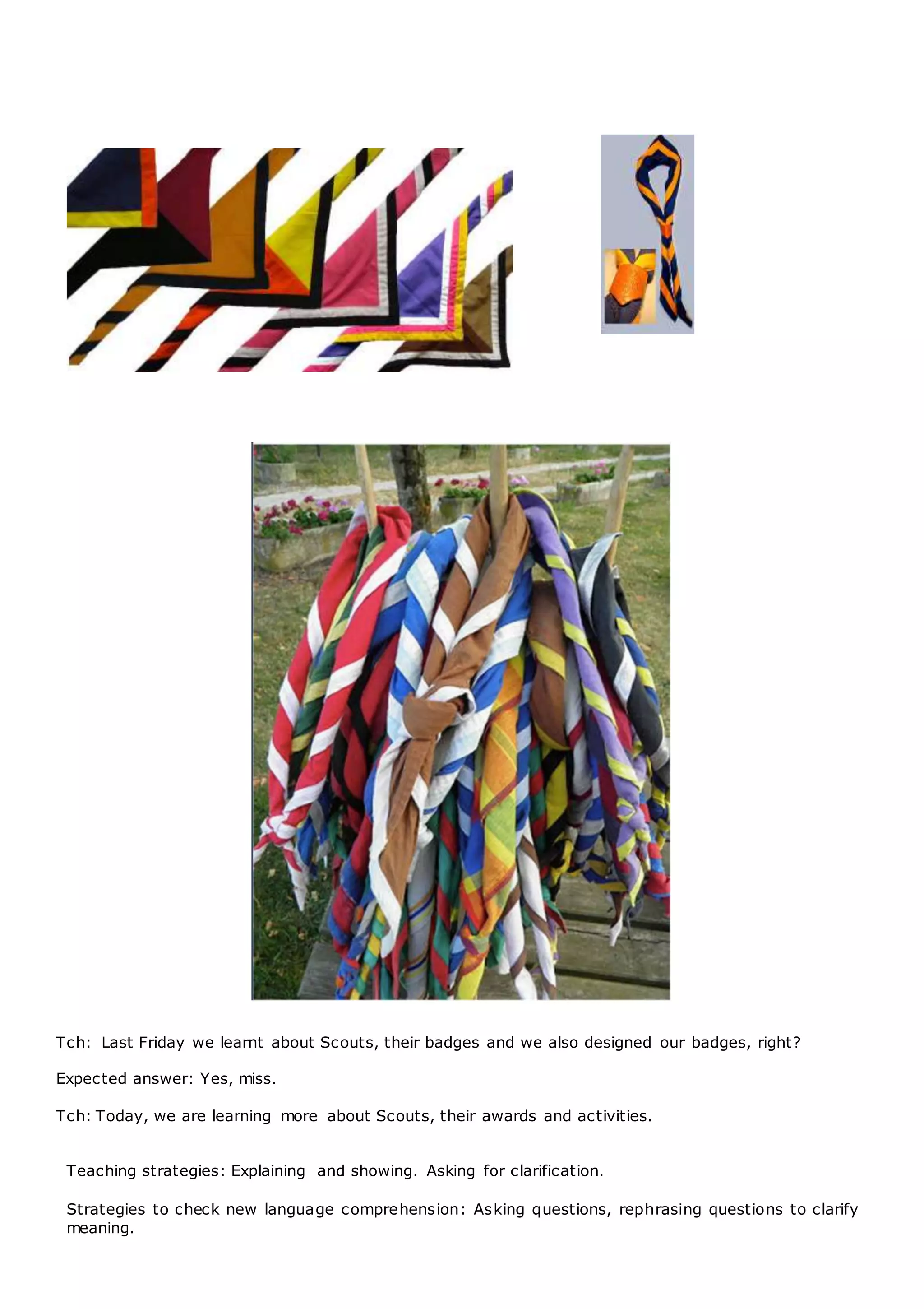 Tch: Last Friday we learnt about Scouts, their badges and we also designed our badges, right?
Expected answer: Yes, miss.
Tch: Today, we are learning more about Scouts, their awards and activities.
Teaching strategies: Explaining and showing. Asking for clarification.
Strategies to check new language comprehension: Asking questions, rephrasing questions to clarify
meaning.
 