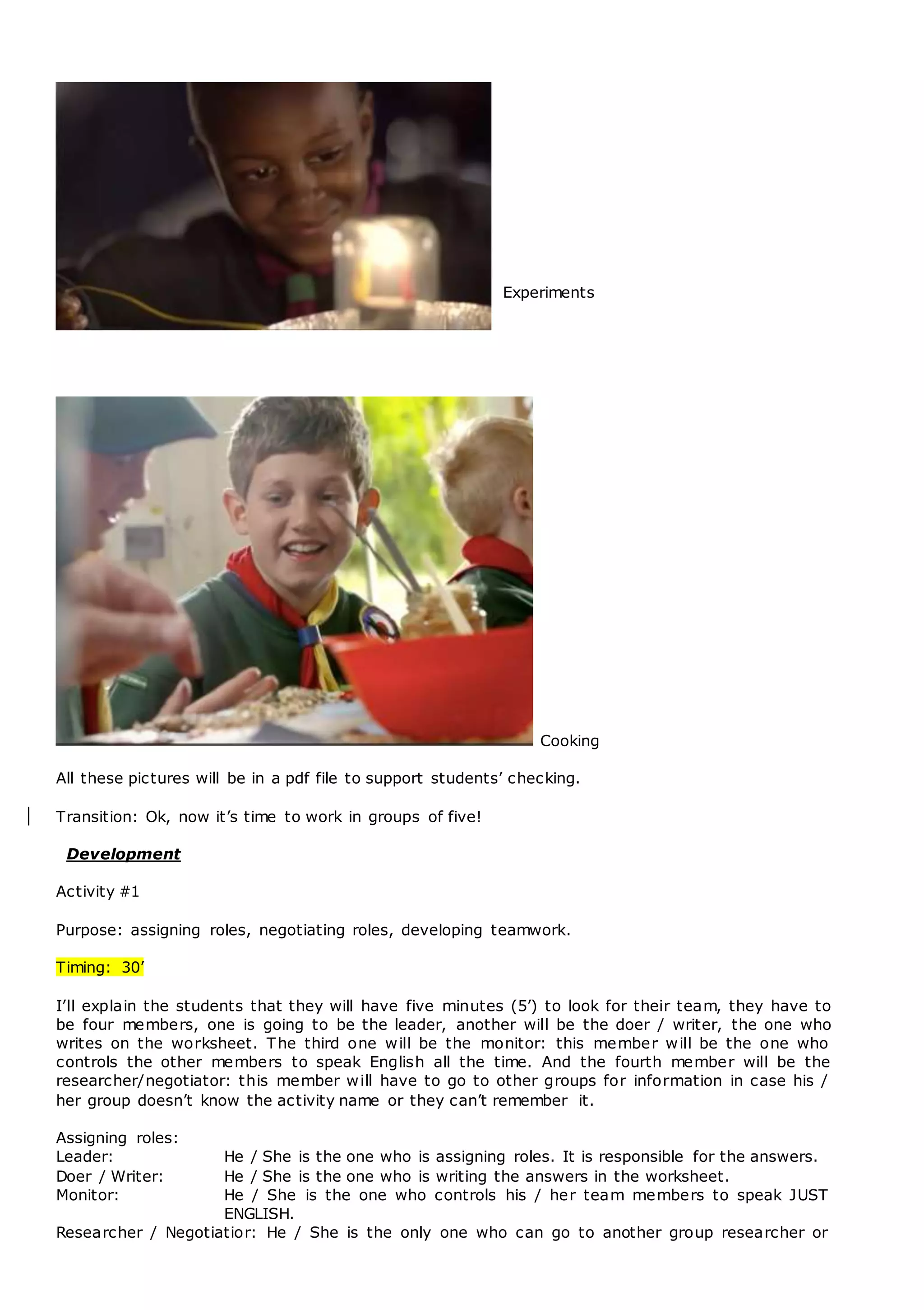 Experiments
Cooking
All these pictures will be in a pdf file to support students’ checking.
Transition: Ok, now it’s time to work in groups of five!
Development
Activity #1
Purpose: assigning roles, negotiating roles, developing teamwork.
Timing: 30’
I’ll explain the students that they will have five minutes (5’) to look for their team, they have to
be four members, one is going to be the leader, another will be the doer / writer, the one who
writes on the worksheet. The third one will be the monitor: this member will be the one who
controls the other members to speak English all the time. And the fourth member will be the
researcher/negotiator: this member will have to go to other groups for information in case his /
her group doesn’t know the activity name or they can’t remember it.
Assigning roles:
Leader: He / She is the one who is assigning roles. It is responsible for the answers.
Doer / Writer: He / She is the one who is writing the answers in the worksheet.
Monitor: He / She is the one who controls his / her team members to speak JUST
ENGLISH.
Researcher / Negotiatior: He / She is the only one who can go to another group researcher or
 