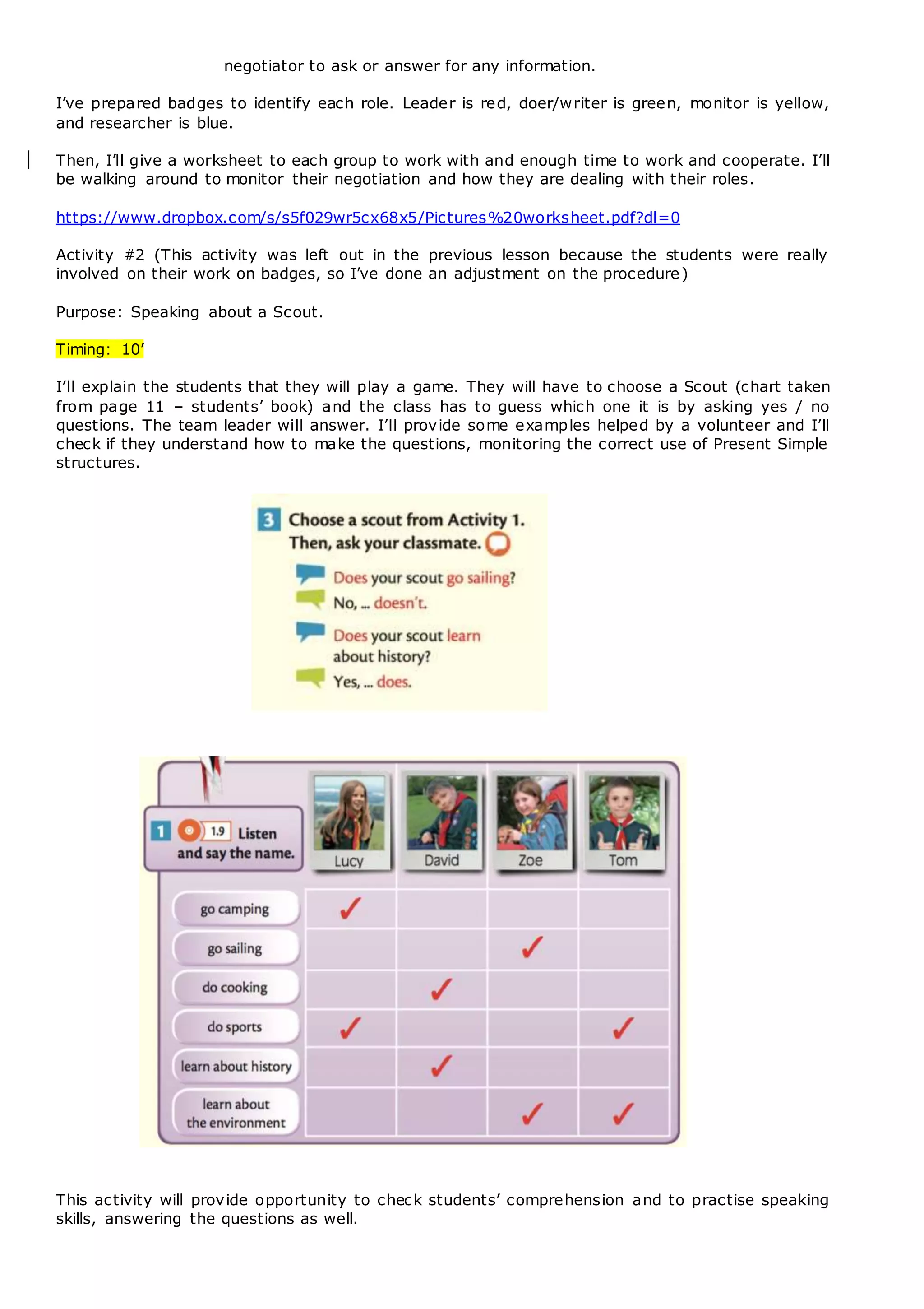 negotiator to ask or answer for any information.
I’ve prepared badges to identify each role. Leader is red, doer/writer is green, monitor is yellow,
and researcher is blue.
Then, I’ll give a worksheet to each group to work with and enough time to work and cooperate. I’ll
be walking around to monitor their negotiation and how they are dealing with their roles.
https://www.dropbox.com/s/s5f029wr5cx68x5/Pictures%20worksheet.pdf?dl=0
Activity #2 (This activity was left out in the previous lesson because the students were really
involved on their work on badges, so I’ve done an adjustment on the procedure)
Purpose: Speaking about a Scout.
Timing: 10’
I’ll explain the students that they will play a game. They will have to choose a Scout (chart taken
from page 11 – students’ book) and the class has to guess which one it is by asking yes / no
questions. The team leader will answer. I’ll provide some examples helped by a volunteer and I’ll
check if they understand how to make the questions, monitoring the correct use of Present Simple
structures.
This activity will provide opportunity to check students’ comprehension and to practise speaking
skills, answering the questions as well.
 