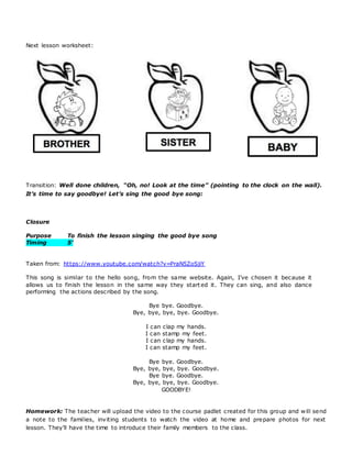 Next lesson worksheet:
Transition: Well done children, “Oh, no! Look at the time” (pointing to the clock on the wall).
It’s time to say goodbye! Let’s sing the good bye song:
Closure
Purpose To finish the lesson singing the good bye song
Timing 5’
Taken from: https://www.youtube.com/watch?v=PraN5ZoSjiY
This song is similar to the hello song, from the same website. Again, I’ve chosen it because it
allows us to finish the lesson in the same way they start ed it. They can sing, and also dance
performing the actions described by the song.
Bye bye. Goodbye.
Bye, bye, bye, bye. Goodbye.
I can clap my hands.
I can stamp my feet.
I can clap my hands.
I can stamp my feet.
Bye bye. Goodbye.
Bye, bye, bye, bye. Goodbye.
Bye bye. Goodbye.
Bye, bye, bye, bye. Goodbye.
GOODBYE!
Homework: The teacher will upload the video to the course padlet created for this group and will send
a note to the families, inviting students to watch the video at home and prepare photos for next
lesson. They’ll have the time to introduce their family members to the class.
 