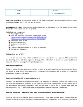Sister
Baby
This /ðɪs/
Pick up (the photo)
Teaching approach: The lesson is based on the Natural Approach, and organized through the PPP
procedure (Harmer, 2010) in a CLIL set of lessons.
Integration of skills: Listening and speaking skills will be integrated in all the stages of this lesson.
Fine motor writing skills are also integrated.
Materials and resources:
Puppet (Mrs. Owl)
Hello and good-bye songs from Super Single Songs
(https://www.youtube.com/watch?v=fN1Cyr0ZK9M)
(https://www.youtube.com/watch?v=PraN5ZoSjiY)
Flashcards made by me.
Worksheets to colour.
Invitation to the family.
Tape
Laptop to watch the videos or to listen to the songs.
iSLcollective printables.
Pedagogical use of ICT:
In this lesson, a video will be used to support the presentation and exposure of the students to
the teaching point. Activities organised through the combination of audio and video (audiovisual
material) enhances language learning and acquisition.
Seating arrangement:
Students will be sitting in a circle on the floor in order to facilitate visual contact and interaction within
the group. At some points in the lesson, they’ll move around the class or will be sitting in a horseshoe
arrangement to watch the videos.
Assessment: what will be assessed and how
I’ll check that students comprehend and identify the members of the family by watching them pick up
the flashcard and say who is on that picture, or stand next to the corresponding picture. Even when in
the PPP method elicitation is expected, they are very little to do so, so I’ll provide them with the
necessary input, and I’ll encourage them to produce the chunks of language I’m teaching.
Possible problems / difficulties and their possible solutions during the class:
Some of the difficulties can be related to technology. I’ll be ready to deal with a possible Internet
connection disrupted, so I’ll download the videos and also an mp3 version of all the songs. Also, some
 