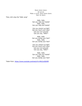 Down down down.
Up up up.
Make a circle, down down down.
Now sit down.
Then, let’s sing the “Hello song”
Hello, hello.
Can you clap your hands?
Hello, hello.
Can you clap your hands?
Can you stretch up high?
Can you touch your toes?
Can you turn around?
Can you say, "Hello"?
Hello, hello.
Can you stamp your feet?
Hello, hello.
Can you stamp your feet?
Can you stretch up high?
Can you touch your toes?
Can you turn around?
Can you say, "Hello"?
Hello, hello.
Can you clap your hands?
Hello, hello.
Can you stamp your feet?
Taken from: https://www.youtube.com/watch?v=fN1Cyr0ZK9M
 