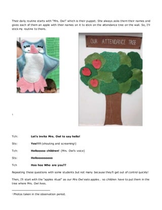Their daily routine starts with “Mrs. Owl” which is their puppet. She always asks them their names and
gives each of them an apple with their names on it to stick on the attendance tree on the wall. So, I’ll
stick my routine to theirs.
1
Tch: Let’s invite Mrs. Owl to say hello!
Sts: Yes!!!! (shouting and screaming!)
Tch: Hellooooo children! (Mrs. Owl’s voice)
Sts: Hellooooooooo
Tch Hoo hoo Who are you??
Repeating these questions with some students but not many because they’ll get out of control quickly!
Then, I’ll start with the “apples ritual” as our Mrs Owl eats apples… so children have to put them in the
tree where Mrs. Owl lives.
1 Photos taken in the observation period.
 