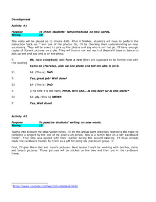 Development
Activity #1
Purpose To check students’ comprehension on new words.
Timing 10’
This video will be played up to minute 4:00. After it finishes, students will have to perform the
instruction “pick up…” and one of the photos. So, I’ll be checking their understanding on new
vocabulary. They will be asked to pick up the photos and say who is on that pic. I’ll have enough
copies of Steve’s pictures on a pile. They will form a row and each of them will have a chance to
pick up one and say who is on the photo.
T: Ok, now everybody will form a row (they are supposed to be familiarized with
this routine)
Come on (Fiorella), pick up one photo and tell me who is on it.
S1 EA: (This is) DAD
T: Yes, great job! Well done!
S2 EA: (This is) DAD
T: (This time it is not right) Mmm, let’s see… Is this dad? Or Is this sister?
S2 EA: oh, (This is) SISTER
T: Yes, Well done!
Activity #2
Purpose To practise students’ writing on new words.
Timing 10’
Taking into account my observation notes, I’ll let this group paint drawings related to the topic to
complete a project by the end of my practicum period. This is a family tree on a DIY Cardboard
frame 2 . That idea was agreed with their teacher during the second meeting. I’ll have already
made the cardboard frames for them as a gift for being my practicum group. 
First, I’ll give them dad and mum’s pictures. Next lesson they’ll be working with brother, sister
and baby’s pictures. Those pictures will be sticked on the tree and then put in the cardboard
frame.
2 https://www.youtube.com/watch?v=HpGwolUNkJ4
 