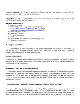 Teaching approach: The lesson is based on the Natural Approach, and organized through the PPP
procedure (Harmer, 2010) in a CLIL set of lessons.
Integration of skills: Listening and speaking skills will be integrated in all the stages of this lesson.
Fine motor writing skills are also integrated.
Materials and resources:
Puppet (Mrs. Owl)
Hello and good-bye songs from Super Single Songs
(https://www.youtube.com/watch?v=fN1Cyr0ZK9M)
(https://www.youtube.com/watch?v=PraN5ZoSjiY)
Flashcards made by me
Worksheets to colour
My family tree poster
Tape
Laptop to watch the videos or to listen to the songs.
iSLcollective printables.
Pedagogical use of ICT:
In this lesson, a video will be used to support the presentation and exposure of the students to
the teaching point. Activities organised through the combination of audio and video (audiovisual
material) enhance language learning and acquisition.
Seating arrangement:
Students will be sitting in a circle on the floor in order to facilitate visual contact and interaction within
the group. At some points in the lesson, they’ll move around the class or will be sitting in a horseshoe
arrangement to watch the videos.
Assessment: what will be assessed and how
I’ll check that students comprehend and identify the members of the family by watching them pick up
the flashcard as it was done in the previous lesson and say who is on that picture, or stand next to the
corresponding picture. Even when in the PPP method elicitation is expected, they are very little to do
so, so I’ll provide them with the necessary input, and I’ll encourage them to produce the chunks of
language I’m teaching.
Possible problems / difficulties and their possible solutions during the class:
Some of the difficulties can be related to technology. I’ll be ready to deal with a possible Internet
connection disrupted, so I’ll download the videos and also an mp3 version of all the songs. Also, some
of the students might not understand some instructions, using body language to help them understand
what I am asking or saying. As regards behaviour problems, I hope not to have but if this happens I ´ll
 