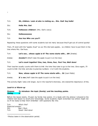 1
Tch: Oh, children. Look at who is visiting us… Mrs. Owl! Say hello!
Sts: Hello Mrs. Owl
Tch: Hellooooo children! (Mrs. Owl’s voice)
Sts: Hellooooooooo
Tch Hoo hoo Who are you??
Repeating these questions with some students but not many because they’ll get out of control quickly!
Then, I’ll start with the “apples ritual” as our Mrs Owl eats apples… so children have to put them in the
tree where Mrs. Owl lives.
Tch: Let’s see… whose apple is it? The name starts with… AM (Amelia)
Amelia: Amelia!!! (She’ll take the apple to put it on the tree)
Tch: Let’s count together! One, two, three, four, five! Yes, Well done!
Their teacher usually counts with them to limit the time they take to go to the tree. Once again, I’ll
count to limit the time and also to practise numbers 1 to 5 with the students.
Tch: Now, whose apple is it? The name starts with… JU (Juan Pablo)
Amelia: It`s me (He’ll take the apple to put it on the tree)
This activity might take a bit longer, but in the teacher’s interview, she stated the importance of this.
Lead-in or Warm-up
Purpose To introduce the topic (family) and the teaching points.
Timing 5’
Before the lesson starts, I’ll post my family tree poster. It is made with the photos I showed to the
children last lesson to recall prior knowledge. Some students might remember but others might not
so I’ll be ready to help them remember with questions like this:
Tch: Who’s this?
Expected answer:
Sts: Dad / Mum
Tch: Great! Well done!
1 Photos taken in the observation period.
 