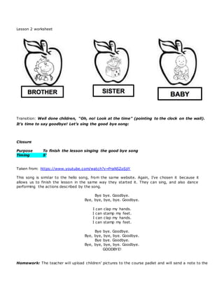 Lesson 2 worksheet
Transition: Well done children, “Oh, no! Look at the time” (pointing to the clock on the wall).
It’s time to say goodbye! Let’s sing the good bye song:
Closure
Purpose To finish the lesson singing the good bye song
Timing 5’
Taken from: https://www.youtube.com/watch?v=PraN5ZoSjiY
This song is similar to the hello song, from the same website. Again, I’ve chosen it because it
allows us to finish the lesson in the same way they started it. They can sing, and also dance
performing the actions described by the song.
Bye bye. Goodbye.
Bye, bye, bye, bye. Goodbye.
I can clap my hands.
I can stamp my feet.
I can clap my hands.
I can stamp my feet.
Bye bye. Goodbye.
Bye, bye, bye, bye. Goodbye.
Bye bye. Goodbye.
Bye, bye, bye, bye. Goodbye.
GOODBYE!
Homework: The teacher will upload children’ pictures to the course padlet and will send a note to the
 