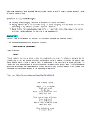 take some ideas from “Aula Afectiva” by Laura Lewin, pages 36 and 37 How to manage a crisis? – How
to help an angry student.
Classroom management strategies:
Creating an encouraging classroom atmosphere with songs and chants.
Paying attention to all the students during the class, assigning roles to those who are most
demanding of my attention (Fiorella – Catalina – Fabricio)
Being flexible if any activity doesn’t go in the way I planned it taking into account what worked
on lesson 1 and readapting the planning or my focus as well.
Routine 10’ 
Purpose: To start the lesson, get students into the mood for work and establish rapport.
I’ll get into the classroom to wait and greet students:
“Hello! How are you today?”
Expected answer
“Hello!”
I’ll ask students to make a circle to sing the usual welcome song. I’ve chosen a song to do this
introduction, as they are usually very noisy and don’t go easily to make a circle when the teacher calls
them. Another detail to bear in mind is that it is really early in the morning for a 4-year-old child. I’ve
chosen this hello song because it helps me introduce students to an activity with TPR (Total Physical
Response) as children are always keen on miming and performing some activity with their bodies. That
also helps me control their energy at the beginning of the lesson.
Taken from: https://www.youtube.com/watch?v=ALcL3MuU4xQ
Time to make a circle.
Make a circle, big big big.
Small small small.
Big big big.
Make a circle, small small small.
Hello hello hello.
Make a circle, round and round.
Round and round.
Round and round.
Make a circle, round and round.
Hello hello hello.
Make a circle, up up up.
Down down down.
 