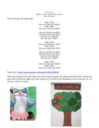 Up up up.
Make a circle, down down down.
Now sit down.
Then, let’s sing the “Hello song”
Hello, hello.
Can you clap your hands?
Hello, hello.
Can you clap your hands?
Can you stretch up high?
Can you touch your toes?
Can you turn around?
Can you say, "Hello"?
Hello, hello.
Can you stamp your feet?
Hello, hello.
Can you stamp your feet?
Can you stretch up high?
Can you touch your toes?
Can you turn around?
Can you say, "Hello"?
Hello, hello.
Can you clap your hands?
Hello, hello.
Can you stamp your feet?
Taken from: https://www.youtube.com/watch?v=fN1Cyr0ZK9M
Their daily routine starts with “Mrs. Owl” which is their puppet. She always asks them their names and
gives each of them an apple with their names on it to stick on the attendance tree on the wall. So, I’ll
stick my routine to theirs.
 