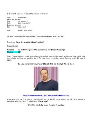 If it doesn’t happen, I’ll elicit the answer as follows:
Tch: Who’s this?
Expected answer:
Sts: No answer –
Tch: Is it (my dad)?
Expected answer:
Sts: Yes… dad!
Tch: Great! Well done!
I’ll point to different pictures to see if they can remember who they are.
Transition: Now, let’s watch Steve’s video!
Presentation
Purpose to further expose the learners to the target language.
Timing 10’
Now, I’ll ask students to sit on the floor (horseshoe position) to watch a video or they might take
their chairs as they are used to do it. To help them remember about Steve’s family I’ll play it
again.
Do you remember my friend Steve? And his family? Who’s that?
https://www.youtube.com/watch?v=HUX4HqUcrOE
While watching the first part of this video (0:00 – 0:42) I’ll be pausing it to ask the students to
say aloud who they are. I’ll ask them: Who’s this?
EA: (This is) dad / mum / sister / brother
 
