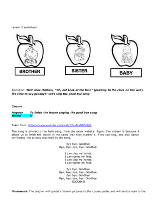 Lesson 2 worksheet
Transition: Well done children, “Oh, no! Look at the time” (pointing to the clock on the wall).
It’s time to say goodbye! Let’s sing the good bye song:
Closure
Purpose To finish the lesson singing the good bye song
Timing 5’
Taken from: https://www.youtube.com/watch?v=PraN5ZoSjiY
This song is similar to the hello song, from the same website. Again, I’ve chosen it because it
allows us to finish the lesson in the same way they started it. They can sing, and also dance
performing the actions described by the song.
Bye bye. Goodbye.
Bye, bye, bye, bye. Goodbye.
I can clap my hands.
I can stamp my feet.
I can clap my hands.
I can stamp my feet.
Bye bye. Goodbye.
Bye, bye, bye, bye. Goodbye.
Bye bye. Goodbye.
Bye, bye, bye, bye. Goodbye.
GOODBYE!
Homework: The teacher will upload children’ pictures to the course padlet and will send a note to the
 