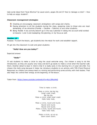 take some ideas from “Aula Afectiva” by Laura Lewin, pages 36 and 37 How to manage a crisis? – How
to help an angry student?.
Classroom management strategies:
Creating an encouraging classroom atmosphere with songs and chants.
Paying attention to all the students during the class, assigning roles to those who are most
demanding of my attention (Fiorella – Catalina – Fabricio) or any other students.
Being flexible if any activity doesn’t go in the way I planned it taking into account what worked
on lessons 1 and 2 and readapting the planning or my focus as well.
Routine 10’ 
Purpose: To start the lesson, get students into the mood for work and establish rapport.
I’ll get into the classroom to wait and greet students:
“Hello! How are you today?”
Expected answer
“Hello!”
I’ll ask students to make a circle to sing the usual welcome song. I’ve chosen a song to do this
introduction, as they are usually very noisy and don’t go easily to make a circle when the teacher calls
them. Another detail to bear in mind is that it is really early in the morning for a 4-year-old child. I’ve
chosen this hello song because it helps me introduce students to an activity with TPR (Total Physical
Response) as children are always keen on miming and performing some activity with their bodies. That
also helps me control their energy at the beginning of the lesson.
Taken from: https://www.youtube.com/watch?v=ALcL3MuU4xQ
Time to make a circle.
Make a circle, big big big.
Small small small.
Big big big.
Make a circle, small small small.
Hello hello hello.
Make a circle, round and round.
Round and round.
Round and round.
Make a circle, round and round.
Hello hello hello.
Make a circle, up up up.
Down down down.
 