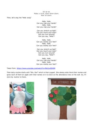 Up up up.
Make a circle, down down down.
Now sit down.
Then, let’s sing the “Hello song”
Hello, hello.
Can you clap your hands?
Hello, hello.
Can you clap your hands?
Can you stretch up high?
Can you touch your toes?
Can you turn around?
Can you say, "Hello"?
Hello, hello.
Can you stamp your feet?
Hello, hello.
Can you stamp your feet?
Can you stretch up high?
Can you touch your toes?
Can you turn around?
Can you say, "Hello"?
Hello, hello.
Can you clap your hands?
Hello, hello.
Can you stamp your feet?
Taken from: https://www.youtube.com/watch?v=fN1Cyr0ZK9M
Their daily routine starts with “Mrs. Owl” which is their puppet. She always asks them their names and
gives each of them an apple with their names on it to stick on the attendance tree on the wall. So, I’ll
stick my routine to theirs.
 
