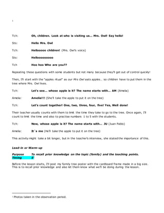 1
Tch: Oh, children. Look at who is visiting us… Mrs. Owl! Say hello!
Sts: Hello Mrs. Owl
Tch: Hellooooo children! (Mrs. Owl’s voice)
Sts: Hellooooooooo
Tch Hoo hoo Who are you??
Repeating these questions with some students but not many because they’ll get out of control quickly!
Then, I’ll start with the “apples ritual” as our Mrs Owl eats apples… so children have to put them in the
tree where Mrs. Owl lives.
Tch: Let’s see… whose apple is it? The name starts with… AM (Amelia)
Amelia: Amelia!!! (She’ll take the apple to put it on the tree)
Tch: Let’s count together! One, two, three, four, five! Yes, Well done!
Their teacher usually counts with them to limit the time they take to go to the tree. Once again, I’ll
count to limit the time and also to practise numbers 1 to 5 with the students.
Tch: Now, whose apple is it? The name starts with… JU (Juan Pablo)
Amelia: It`s me (He’ll take the apple to put it on the tree)
This activity might take a bit longer, but in the teacher’s interview, she stated the importance of this.
Lead-in or Warm-up
Purpose To recall prior knowledge on the topic (family) and the teaching points.
Timing 5’
Before the lesson starts, I’ll post my family tree poster with the cardboard frame made in a big size.
This is to recall prior knowledge and also let them know what we’ll be doing during the lesson.
1 Photos taken in the observation period.
 