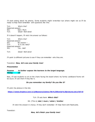 I’ll start asking about my photos. Some students might remember but others might not so I’ll be
ready to help them remember with questions like this:
Tch: Who’s this?
Expected answer:
Sts: Dad / Mum
Tch: Great! Well done!
If it doesn’t happen, I’ll elicit the answer as follows:
Tch: Who’s this?
Expected answer:
Sts: No answer –
Tch: Is it (my dad)?
Expected answer:
Sts: Yes… dad!
Tch: Great! Well done!
I’ll point to different pictures to see if they can remember who they are.
Transition: Now, let’s see your family tree!
Presentation
Purpose to further expose the learners to the target language.
Timing 10’
Now, I’ll ask students to sit on the chairs facing the board where my family cardboard frame will
be stuck. I’ll ask them if they like it.
Do you remember my family? Do you like it?
I’ll print the photos in this link:
https://www.dropbox.com/s/pl8aaesncj1sbms/My%20family%20pictures.docx?dl=0
Tch: I’ll ask them: Who’s this?
EA: (This is) dad / mum / sister / brother
I’ll elicit the answer in chorus. If they don’t remember I’ll help them with flashcards.
Transition:
Now, let’s finish your family tree!
 
