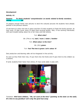 Development
Activity #1
Purpose To check students’ comprehension on words related to family members.
Timing 20’
I’ll prepare enough family tree pictures to stick the coloured pictures the students have already
painted in the previous lessons.
I’ll ask them to colour the tree in green and then I’ll help students to finish the family portrait. As
they work, I’ll play some music to keep them working quietly. Also, I’ll be working individually
with each student asking about his or her trees and their photos.
Tch: Who’s this?
EA: (This is my) dad / mum / sister / brother
Tch: What colour is the tree?
EA: (It’s) green.
Tch: Yes! The tree is green. Let’s colour it!
Oral production and listening skills will be integrated in this activity.
As soon as they finish their tree, I’ll put them into the frame and I’ll give them to the children as
a present.
If some students finish faster than others, I’ll have some dakis to play with.
Transition: Well done children, “Oh, no! Look at the time” (pointing to the clock on the wall).
It’s time to say goodbye! Let’s sing the good bye song:
 