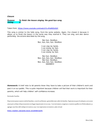 Closure
Purpose To finish the lesson singing the good bye song
Timing 5’
Taken from: https://www.youtube.com/watch?v=PraN5ZoSjiY
This song is similar to the hello song, from the same website. Again, I’ve chosen it because it
allows us to finish the lesson in the same way they start ed it. They can sing, and also dance
performing the actions described by the song.
Bye bye. Goodbye.
Bye, bye, bye, bye. Goodbye.
I can clap my hands.
I can stamp my feet.
I can clap my hands.
I can stamp my feet.
Bye bye. Goodbye.
Bye, bye, bye, bye. Goodbye.
Bye bye. Goodbye.
Bye, bye, bye, bye. Goodbye.
GOODBYE!
Homework: A brief note to let parents know they have to take a picture of their children’s work and
post it on our padlet. This is quite important because children will feel their work is important for their
parents, which will help children’ self-confidence increase.
Estimada Familia:
Hoyterminamos nuestroárbol familiar, conelcual hemos aprendidomàs sobre la familia. Esperamos que eltrabajitocontanto
amor por suhijo ohija encuentre un lugar importante ensucasa. Los invitamos a ingresar a nuestro padlet en el linkadjunto, y
agregar una foto del trabajo envuestra casa. Los esperamos ennuestra aula virtual.
https://padlet.com/gilda_bosso_22/um9186jvq3f6
Miss Gilda
 