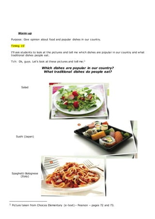 Warm-up
Purpose: Give opinion about food and popular dishes in our country.
Timing 15’
I’ll ask students to look at the pictures and tell me which dishes are popular in our country and what
traditional dishes people eat.
Tch: Ok, guys. Let’s look at these pictures and tell me:1
Which dishes are popular in our country?
What traditional dishes do people eat?
Salad
Sushi (Japan)
Spaghetti Bolognese
(Italy)
1 Picture taken from Choices Elementary (e-text) – Pearson – pages 72 and 73.
 