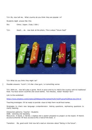 Tch: Ok, now tell me… What country do you think they are popular in?
Students might answer like this:
Sts: China / Japan / Italy / USA /
Tch: Good!... ok… now look at this photo. This is about “future food”
Tch: What do you think they might be?
Possible answers: Yuck!!! / it’s like chew gum / or something worse
Tch: Ahhh ok… now let’s play a game. Work in pairs and try to match the country with its traditional
food. You have seven countries and seven dishes. Two minutes, ready? Steady? Go!!!
Link to the worksheet:
https://www.dropbox.com/s/nabzcg204bbpewl/Worksheet%201%20Typical%20food.docx?dl=0
Teaching strategies: I’ll be ready to provide clues to help them recall food names.
Strategies to check new language comprehension: Asking questions, rephrasing questions to
clarify meaning.
Interaction patterns: Teacher - Students
Skills: Listening and Speaking
Resources: A board, a marker, a laptop and a poster prepared to project on the board. If there’s
access to Internet I’ll have access to the e-text of the book. 
Transition: Ok, good work! And now let’s read an interview about “Eating in the future”.
 