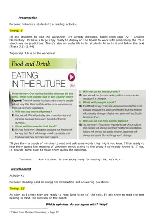 Presentation
Purpose: Introduce students to a reading activity.
Timing: 5’
I’ll ask students to read the worksheet I’ve already prepared, taken from page 72 – Choices
Elementary. I’ll have a large copy ready to display on the board to work with underlining the main
structures on predictions. There’s also an audio file to let students listen to it and follow the text
(Track 3.6) (1:44)
Tapescript 3.6 is on the worksheet.
2
I’ll give them a couple of minutes to read and ask some words they might not know. I’ll be ready to
help them guess the meaning of unknown words asking to the group if somebody knows it. If not,
I’ll provide some clues to make them guess the meanings.
Transition: Now it’s clear. Is everybody ready for reading? Ok, let’s do it!
Development
Activity #1
Purpose: Reading (and listening) for information and answering questions.
Timing: 15’
As soon as I check they are ready to read (and listen to) the text, I’ll ask them to read the text
bearing in mind the question on the board:
Which opinions do you agree with? Why?
2 Taken from Choices Elementary – Page 72
 