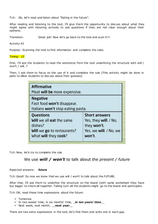 Tch: Ok, let’s read and listen about “Eating in the future”.
After reading and listening to the text, I’ll give them the opportunity to discuss about what they
might agree with listening actively to ask questions if they are not clear enough about their
opinions.
Transition: Great job! Now let’s go back to the text and scan it!!!
Activity #2
Purpose: Scanning the text to find information and complete the rules.
Timing: 15’
First, I’ll ask the students to read the sentences from the text underlining the structure with will /
won’t / will…?
Then, I ask them to focus on the use of it and complete the rule (This activity might be done in
pairs to allow students to discuss about their guesses)
Tch: Now, let’s try to complete the rule
We use will / won’t to talk about the present / future
Expected answers: future
Tch: Good! So now we know that we use will / won’t to talk about the FUTURE.
After that, I’ll ask them to underline the structure on the board (with same worksheet they have
but bigger to check all together. Taking turn all the students might go to the board and participate.
Tch: OK, read these time expressions about the future:
 Tomorrow
 In two weeks’ time, in six months’ time, _in ten years’ time__
 Next week, next month, __next year__
There are two extra expressions in the text, let’s find them and write one in each gap.
 