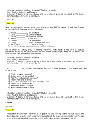 Interaction patterns: Teacher – Students // Student - students
Skills: Reading, Listening and Speaking
Resources: A board, a marker, a laptop and the worksheet prepared to project on the board.
Worksheets to work in pairs or individually.
Activity #3
Timing: 15’
Now, they will have to complete some predictions about year 2050 with WILL / WON’T that I’ll write
on the board and they copy on their notebooks.
1. People ____________ eat fast food.
2. Cafés __________ sell unhealthy food.
3. Salads _________ become more popular.
4. Italians ___________ forget pizza.
5. Vitamins ___________ be less popular.
6. People ____________ invite friends to their home.
7. Our lifestyle ___________ become slower.
8. Argentinian people ______________ eat less barbecues.
We will check this activity orally, comparing predictions. I’ll be ready to help them to produce
predictions accurately. No pronunciation mistakes will be correct expect they are too serious. I’ll
emphasize on form and later on pronunciation.
Interaction patterns: Teacher – Students
Skills: Reading and Speaking
Resources: A board, a marker, a laptop and the worksheets prepared to project on the board.
Worksheets to work in pairs or individually.
Tch: Ok, now let’s work in pairs. You have to make questions to your partner about the
future of food.
1) Food / be more expensive?
2) Italian food / still be popular?
3) Fast food restaurants / disappear?
4) People / eat a lot of sweets?
5) Our national food / become popular in the world?
6) People / stop eating meat?
7) Traditional dishes / change?
8) Young people / cook at home?
Interaction patterns: Teacher – Students // Student - students
Skills: Reading, Listening and Speaking
Resources: A board, a marker, a laptop and the worksheet prepared to project on the board.
Worksheets to work in pairs or individually.
Closure
Homework
Timing: 5’
I’ll ask them to post their predictions in the padlet we were working on the previous lesson. The
idea is to create a padlet which helps them to visualize all the steps we are going to walk through
to get to first conditional sentences. Later, this padlet might work as a summary to study.
 