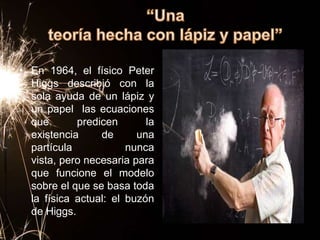 • En 1964, el físico Peter
  Higgs describió con la
  sola ayuda de un lápiz y
  un papel las ecuaciones
  que       predicen       la
  existencia     de      una
  partícula            nunca
  vista, pero necesaria para
  que funcione el modelo
  sobre el que se basa toda
  la física actual: el buzón
  de Higgs.
 