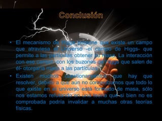 • El mecanismo de Higgs propone que existe un campo
  que atraviesa el Universo -el campo de Higgs- que
  permite a las partículas obtener su masa. La interacción
  con ese campo -con los buzones de Higgs que salen de
  él- otorgaría masa a las partículas.
• Existen muchos cuestionamientos que hay que
  resolver, debido a que aún no comprobamos que todo lo
  que existe en el universo está formado de masa, sólo
  nos estamos refutando en una teoría que si bien no es
  comprobada podría invalidar a muchas otras teorías
  físicas.
 