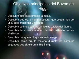 Objetivos principales del Buzón de
                     Higgs
• Descubrir qué es realmente la masa.
• Descubrir qué es la materia oscura (que ocupa más del
  95% de la masa del Universo)
• Descubrir cuántas son las partículas totales del átomo.
• Descubrir la existencia o no de las partículas super-
  simétricas
• Descubrir por qué no hay más antimateria.
• Descubrir cómo era la materia durante los primeros
  segundos que siguieron al Big Bang.
 