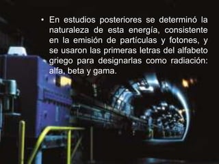 • En estudios posteriores se determinó la
  naturaleza de esta energía, consistente
  en la emisión de partículas y fotones, y
  se usaron las primeras letras del alfabeto
  griego para designarlas como radiación:
  alfa, beta y gama.
 