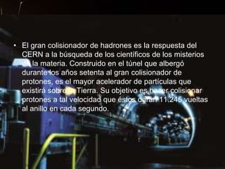 • El gran colisionador de hadrones es la respuesta del
  CERN a la búsqueda de los científicos de los misterios
  de la materia. Construido en el túnel que albergó
  durante los años setenta al gran colisionador de
  protones, es el mayor acelerador de partículas que
  existirá sobre la Tierra. Su objetivo es hacer colisionar
  protones a tal velocidad que éstos darán 11.245 vueltas
  al anillo en cada segundo.
 