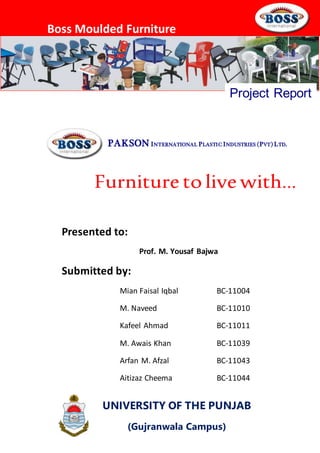 Boss Moulded Furniture
PAKSON INTERNATIONAL PLASTIC INDUSTRIES (PVT) LTD.
Project Report
Furniture to live with…
UNIVERSITY OF THE PUNJAB
(Gujranwala Campus)
Presented to:
Prof. M. Yousaf Bajwa
Submitted by:
Mian Faisal Iqbal BC-11004
M. Naveed BC-11010
Kafeel Ahmad BC-11011
M. Awais Khan BC-11039
Arfan M. Afzal BC-11043
Aitizaz Cheema BC-11044
 