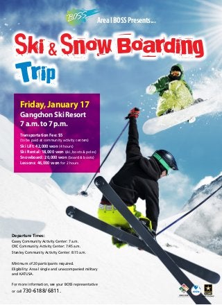 Area I BOSS Presents...

Ski & Snow Boarding

Trip

Friday, January 17
Gangchon Ski Resort
7 a.m. to 7 p.m.
Transportation Fee: $5
(to be paid at community activity centers)

Ski Lift: 42,000 won (4 hours)
Ski Rental: 18,000 won (ski, boots & poles)
Snowboard: 20,000 won (board & boots)
Lessons: 46,000 won for 2 hours

Departure Times:
Casey Community Activity Center: 7 a.m.
CRC Community Activity Center: 7:45 a.m.
Stanley Community Activity Center: 8:15 a.m.
Minimum of 20 participants required.
Eligibility: Area l single and unaccompanied military
and KATUSA.
For more information, see your BOSS representative
or call 730-6188/

6811.

 