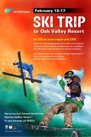 Area I BOSS Presents...

February 15-17

SKI TRIP
to Oak Valley Resort
Fee: $120 per person (regular price $268)
Includes two nights’ accommodations (2-room condo unit for 4 persons,
one bed and one floor mattress), 2 breakfast meals, ski or snowboard,
ski outfit (including boots), lift tickets and round trip transportation.
Note: Approved annual leave form and Commander’s Memorandum of
Release must be processed before payment.
Eligibility: Single and Unaccompanied Soldiers.

Sign up at any Area l Community Activity Center.
Registration deadline: February 7.
For more information, call 730-6524.

In support of the Army Family Covenant

 
