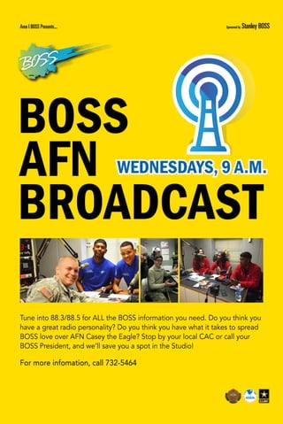 Tune into 88.3/88.5 for ALL the BOSS information you need. Do you think you
have a great radio personality? Do you think you have what it takes to spread
BOSS love over AFN Casey the Eagle? Stop by your local CAC or call your
BOSS President, and we’ll save you a spot in the Studio!
For more infomation, call 732-5464
BOSS
AFN
BROADCAST
WEDNESDAYS, 9 A.M.
Area I BOSS Presents... Sponsored by Stanley BOSS
 