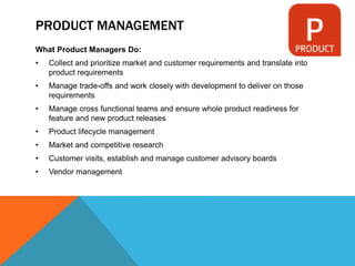 PRODUCT MANAGEMENT
What Product Managers Do:
• Collect and prioritize market and customer requirements and translate into
product requirements
• Manage trade-offs and work closely with development to deliver on those
requirements
• Manage cross functional teams and ensure whole product readiness for
feature and new product releases
• Product lifecycle management
• Market and competitive research
• Customer visits, establish and manage customer advisory boards
• Vendor management
 