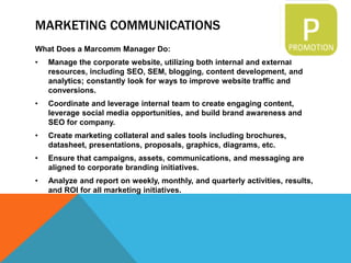 MARKETING COMMUNICATIONS
What Does a Marcomm Manager Do:
• Manage the corporate website, utilizing both internal and external
resources, including SEO, SEM, blogging, content development, and
analytics; constantly look for ways to improve website traffic and
conversions.
• Coordinate and leverage internal team to create engaging content,
leverage social media opportunities, and build brand awareness and
SEO for company.
• Create marketing collateral and sales tools including brochures,
datasheet, presentations, proposals, graphics, diagrams, etc.
• Ensure that campaigns, assets, communications, and messaging are
aligned to corporate branding initiatives.
• Analyze and report on weekly, monthly, and quarterly activities, results,
and ROI for all marketing initiatives.
 
