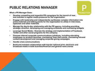 PUBLIC RELATIONS MANAGER
What a PR Manager Does:
• Develop compelling and impactful PR campaigns for the launch of new products
and maintain a regular media presence for the organization
• Engage with leadership and independently synthesize complex information into
press materials and talking points for the organization to utilize in interviews,
speeches and other materials
• Manage the day-to-day relationship with the PR agency, including providing
strategic direction, developing and managing schedules and overseeing budgets
• Leverage Social Media - Oversee the strategy and implementation of Facebook,
Twitter and other social programs for the company
• Oversee internal corporate communications initiatives, including educating
employees on product launches, overseeing Town Hall events, overseeing Intranet
content development and managing corporate giving campaigns
• Handle crisis communications
• Build and maintain relationships with top-tier national print, electronic and
broadcast media in both business/financial and general news arenas
 
