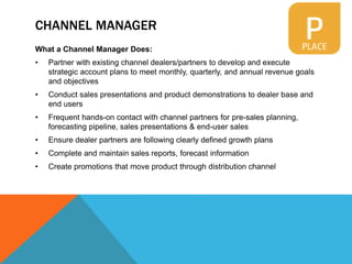 CHANNEL MANAGER
What a Channel Manager Does:
• Partner with existing channel dealers/partners to develop and execute
strategic account plans to meet monthly, quarterly, and annual revenue goals
and objectives
• Conduct sales presentations and product demonstrations to dealer base and
end users
• Frequent hands-on contact with channel partners for pre-sales planning,
forecasting pipeline, sales presentations & end-user sales
• Ensure dealer partners are following clearly defined growth plans
• Complete and maintain sales reports, forecast information
• Create promotions that move product through distribution channel
 