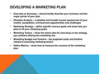 DEVELOPING A MARKETING PLAN
• Overview or Summary – should briefly describe your business and the
major points of your plan
• Situation Analysis – a detailed and brutally honest assessment of your
market, competition, and business opportunities and challenges
• Marketing Strategy – define specific revenue goals and show how you
plan to hit your marketing goals
• Marketing Tactics – show the action plan for executing on the strategy
you outlined utilizing the marketing mix
• Marketing Budget and Timeline – the projected costs and timeline
related to executing marketing tactics
• Define Metrics – show how to measure the success of the marketing
plan
 