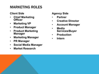 Client Side
• Chief Marketing
Officer
• Marketing VP
• Product Manager
• Product Marketing
Manager
• Marketing Manager
• PR Manager
• Social Media Manager
• Market Research
Agency Side
• Partner
• Creative Director
• Account Manager
• Media
Services/Buyer
• Production
• Intern
MARKETING ROLES
 