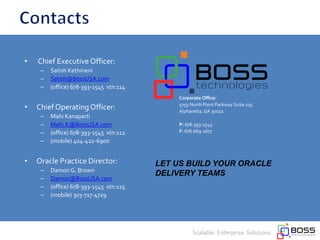 Corporate Office:
5755 North Point Parkway Suite 225
Alpharetta,GA 30022
P: 678-393-1545
F: 678-669-2677
• Chief Executive Officer:
– Satish Kethineni
– Satish@BossUSA.com
– (office) 678-393-1545 xtn:114
• Chief Operating Officer:
– Mahi Kanaparti
– Mahi.K@BossUSA.com
– (office) 678-393-1545 xtn:112
– (mobile) 404-422-6900
• Oracle Practice Director:
– Damon G. Brown
– Damon@BossUSA.com
– (office) 678-393-1545 xtn:115
– (mobile) 303-717-4729
Scalable. Enterprise. Solutions.
LET US BUILD YOUR ORACLE
DELIVERY TEAMS
 