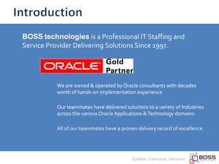 We are owned & operated by Oracle consultants with decades
worth of hands-on implementation experience.
Our teammates have delivered solutions to a variety of Industries
across the various Oracle Applications &Technology domains.
Scalable. Enterprise. Solutions.
BOSS technologies is a Professional IT Staffing and
Service Provider Delivering Solutions Since 1997.
We are owned & operated by Oracle consultants with decades
worth of hands-on implementation experience.
Our teammates have delivered solutions to a variety of Industries
across the various Oracle Applications &Technology domains.
All of our teammates have a proven delivery record of excellence.
 