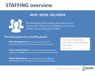 The Advantages of our Staffing Model
Risk Management: We manage the overhead for
connecting you to new talent for enterprise critical systems.
Fully-vettedTalent: All our teammates have been hand
picked by our Oracle Director to assure they meet our standards.
Talent Repository: We have a history of providingOn-
Demand talent with the skills you need, when you need them.
Scalable. Enterprise. Solutions.
We take great pride in adding great talent to our
client’s staff.That is why we invest so much time
& effort into building greatTEAMS.
WHO BOSS DELIVERS
 