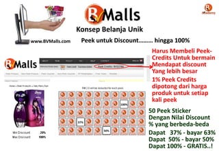 Peek Credits: BV$3786
www.BVMalls.com
Konsep Belanja Unik
Peek untuk Discount……… hingga 100%
Harus Membeli Peek-
Credits Untuk bermain
Mendapat discount
Yang lebih besar
1% Peek Credits
dipotong dari harga
produk untuk setiap
kali peek
100%
50 Peek Sticker
Dengan Nilai Discount
% yang berbeda-beda
Dapat 37% - bayar 63%
Dapat 50% - bayar 50%
Dapat 100% - GRATIS..!
37%
50%
 