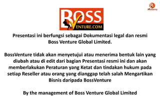 Presentasi ini berfungsi sebagai Dokumentasi legal dan resmi
Boss Venture Global Limited.
BossVenture tidak akan menyetujui atau menerima bentuk lain yang
diubah atau di edit dari bagian Presentasi resmi ini dan akan
memberlakukan Peraturan yang Ketat dan tindakan hukum pada
setiap Reseller atau orang yang dianggap telah salah Mengartikan
Bisnis daripada BossVenture
By the management of Boss Venture Global Limited
 