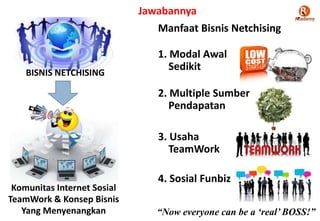 BISNIS NETCHISING
Komunitas Internet Sosial
TeamWork & Konsep Bisnis
Yang Menyenangkan
Manfaat Bisnis Netchising
1. Modal Awal
Sedikit
2. Multiple Sumber
Pendapatan
3. Usaha
TeamWork
4. Sosial Funbiz
Jawabannya
“Now everyone can be a „real‟ BOSS!”
 